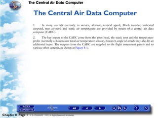 The Central Air Data Computer


                      8   The Central Air Data Computer
                      1.     In many aircraft currently in service, altitude, vertical speed, Mach number, indicated
                      airspeed, true airspeed and static air temperature are provided by means of a central air data
                      computer (CADC).

                      2.     The key inputs to the CADC come from the pitot head, the static vent and the temperature
                      probe (normally a Rosemount total air temperature sensor), however, angle of attack may also be an
                      additional input. The outputs from the CADC are supplied to the flight instrument panels and to
                      various other systems, as shown at Figure 8-1.




Chapter 8 Page 1   © G LONGHURST 1999 All Rights Reserved Worldwide
 