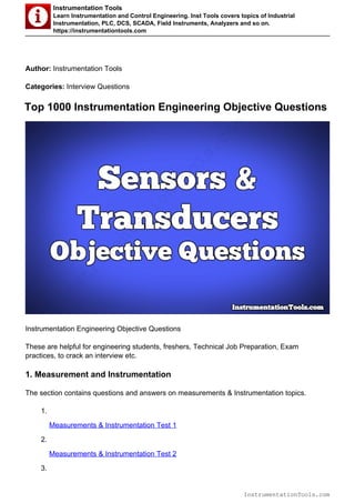 Instrumentation Tools
Learn Instrumentation and Control Engineering. Inst Tools covers topics of Industrial
Instrumentation, PLC, DCS, SCADA, Field Instruments, Analyzers and so on.
https://instrumentationtools.com
Author: Instrumentation Tools
Categories: Interview Questions
Top 1000 Instrumentation Engineering Objective Questions
Instrumentation Engineering Objective Questions
These are helpful for engineering students, freshers, Technical Job Preparation, Exam
practices, to crack an interview etc.
1. Measurement and Instrumentation
The section contains questions and answers on measurements & Instrumentation topics.
1.
Measurements & Instrumentation Test 1
2.
Measurements & Instrumentation Test 2
3.
InstrumentationTools.com
InstrumentationTools.com
 