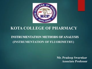 KOTA COLLEGE OF PHARMACY
INSTRUMENTATION METHODS OFANALYSIS
(INSTRUMENTATION OF FLUORIMETRY)
Mr. Pradeep Swarnkar
Associate Professor
 