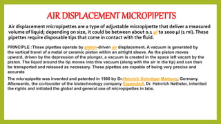 AIR DISPLACEMENT MICROPIPETTS
Air displacement micropipettes are a type of adjustable micropipette that deliver a measured
volume of liquid; depending on size, it could be between about 0.1 µl to 1000 µl (1 ml).These
pipettes require disposable tips that come in contact with the fluid.
PRINCIPLE :These pipettes operate by piston-driven air displacement. A vacuum is generated by
the vertical travel of a metal or ceramic piston within an airtight sleeve. As the piston moves
upward, driven by the depression of the plunger, a vacuum is created in the space left vacant by the
piston. The liquid around the tip moves into this vacuum (along with the air in the tip) and can then
be transported and released as necessary. These pipettes are capable of being very precise and
accurate
The micropipette was invented and patented in 1960 by Dr.Heinrich Schnitger Marburg, Germany.
Afterwards, the co-founder of the biotechnology company Eppendorf, Dr. Heinrich Netheler, inherited
the rights and initiated the global and general use of micropipettes in labs.
 