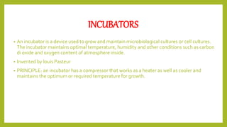 INCUBATORS
• An incubator is a device used to grow and maintain microbiological cultures or cell cultures.
The incubator maintains optimal temperature, humidity and other conditions such as carbon
di oxide and oxygen content of atmosphere inside.
• Invented by louis Pasteur
• PRINCIPLE: an incubator has a compressor that works as a heater as well as cooler and
maintains the optimum or required temperature for growth.
 