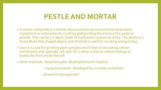 PESTLE AND MORTAR
• A mortar and pestle is a kitchen device used since ancient times to prepare
ingredients or substances by crushing and grinding them into a fine paste or
powder.The mortar is a bowl, made of hardwood, ceramic or stone.The pestle is a
heavy blunt club shaped object, end of which is used for crushing and grinding.
• Uses it is used for grinding plant samples which lead to disrupting cellular
membranes and specially cell wall. Or in other words to release biological
molecules from inside the cell.
• Other methods : bead disruptor developed by tim Hopkins
cryopulverization developed by smucker and pfister
ultrasonic homogenizer:
 