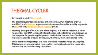THERMAL CYCLER
• Developed in 1983 by Kary Mullis
• The thermal cycler (also known as a thermocycler, PCR machine or DNA
amplifier) is a laboratory apparatus most commonly used to amplify segments
of DNA via the polymerase chain reaction (PCR).
• Working principle of PCR. As the name implies, it is a chain reaction, a small
fragment of the DNA section of interest needs to be identified which serves as
the template for producing the primers that initiate the reaction. One DNA
molecule is used to produce two copies, then four, then eight and so forth.
• There are three major steps in a PCR, which are repeated for 30 or 40 cycles.
This is done on an automated cycler, which can heat and cool the tubes with
the reaction mixture in a very short time.
 