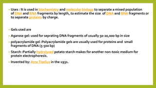 • Uses : It is used in biochemistry and molecular biology to separate a mixed population
of DNA and RNA fragments by length, to estimate the size of DNA and RNA fragments or
to separate proteins by charge.
• Gels used are
• Agarose gel: used for seprating DNA fragments of usually 50-20,000 bp in size
• polyacrylamide gel :Polyacrylamide gels are usually used for proteins and small
fragments of DNA (5-500 bp)
• Starch :Partially hydrolysed potato starch makes for another non-toxic medium for
protein electrophoresis.
• Invented by: ArneTiselius in the 1931.
 
