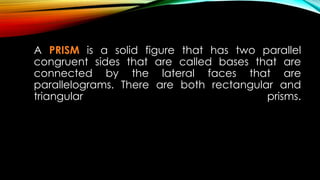 A PRISM is a solid figure that has two parallel
congruent sides that are called bases that are
connected by the lateral faces that are
parallelograms. There are both rectangular and
triangular prisms.
 