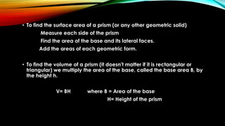 • To find the surface area of a prism (or any other geometric solid)
Measure each side of the prism
Find the area of the base and its lateral faces.
Add the areas of each geometric form.
• To find the volume of a prism (it doesn't matter if it is rectangular or
triangular) we multiply the area of the base, called the base area B, by
the height h.
V= BH where B = Area of the base
H= Height of the prism
 