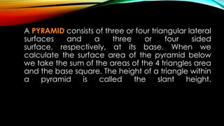 A PYRAMID consists of three or four triangular lateral
surfaces and a three or four sided
surface, respectively, at its base. When we
calculate the surface area of the pyramid below
we take the sum of the areas of the 4 triangles area
and the base square. The height of a triangle within
a pyramid is called the slant height.
 