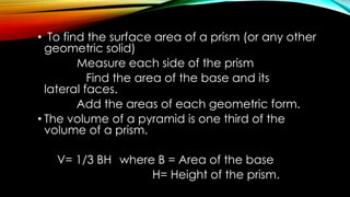 • To find the surface area of a prism (or any other
geometric solid)
Measure each side of the prism
Find the area of the base and its
lateral faces.
Add the areas of each geometric form.
• The volume of a pyramid is one third of the
volume of a prism.
V= 1/3 BH where B = Area of the base
H= Height of the prism.
 