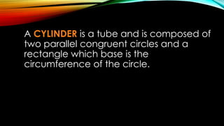 A CYLINDER is a tube and is composed of
two parallel congruent circles and a
rectangle which base is the
circumference of the circle.
 