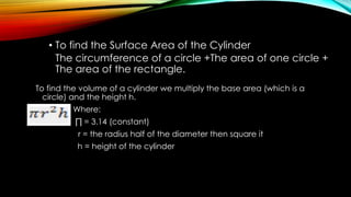 • To find the Surface Area of the Cylinder
The circumference of a circle +The area of one circle +
The area of the rectangle.
To find the volume of a cylinder we multiply the base area (which is a
circle) and the height h.
Where:
∏ = 3.14 (constant)
r = the radius half of the diameter then square it
h = height of the cylinder
 