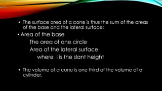  The surface area of a cone is thus the sum of the areas
of the base and the lateral surface:
• Area of the base
The area of one circle
Area of the lateral surface
where l is the slant height
 The volume of a cone is one third of the volume of a
cylinder.
 