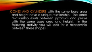 CONES AND CYLINDERS with the same base area
and height have a unique relationship. The same
relationship exists between pyramids and prisms
with the same base area and height. In the
following activity you will look for a relationship
between these shapes.
 