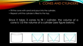 I. CONES AND CYLINDERS
• Fill the cone with sand and pour into the cylinder.
• Repeat until the cylinder is filled to the top.
Since it takes 3 cones to fill 1 cylinder, the volume of a
cone is 1/3 the volume of a cylinder (see figure below).
 