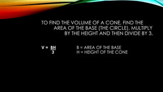 TO FIND THE VOLUME OF A CONE, FIND THE
AREA OF THE BASE (THE CIRCLE), MULTIPLY
BY THE HEIGHT AND THEN DIVIDE BY 3.
V = BH B = AREA OF THE BASE
3 H = HEIGHT OF THE CONE
 