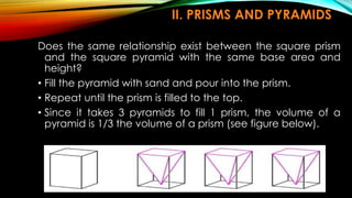 II. PRISMS AND PYRAMIDS
Does the same relationship exist between the square prism
and the square pyramid with the same base area and
height?
• Fill the pyramid with sand and pour into the prism.
• Repeat until the prism is filled to the top.
• Since it takes 3 pyramids to fill 1 prism, the volume of a
pyramid is 1/3 the volume of a prism (see figure below).
 