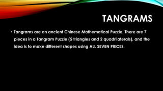 TANGRAMS
• Tangrams are an ancient Chinese Mathematical Puzzle. There are 7
pieces in a Tangram Puzzle (5 triangles and 2 quadrilaterals), and the
idea is to make different shapes using ALL SEVEN PIECES.
 