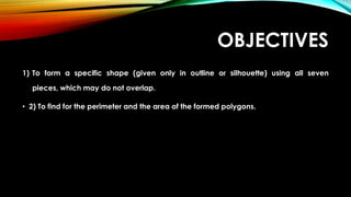 OBJECTIVES
1) To form a specific shape (given only in outline or silhouette) using all seven
pieces, which may do not overlap.
• 2) To find for the perimeter and the area of the formed polygons.
 