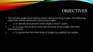 OBJECTIVES
• This circular angle clock will be used in demonstrating angles. The following
objectives will be obtained in discussing angles.
• a. To identify and present what angle is and it’s parts.
• b. To show the students what are the kinds of an angles with their
measurements.
• c. To determine the other kinds of angles by adding two angles.
 