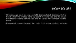 HOW TO USE
• Circular Angle clock is composed of 0 degrees to 360 degrees with two
hands which the smallest hand represents the initial side and the longer
hand represents the terminal side and the vertex that connects the two
hands.
• For angles there are five kinds the acute, right, obtuse, straight and reflex.
 