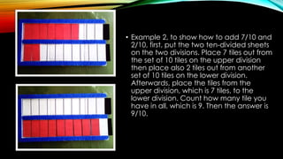 • Example 2, to show how to add 7/10 and
2/10, first, put the two ten-divided sheets
on the two divisions. Place 7 tiles out from
the set of 10 tiles on the upper division
then place also 2 tiles out from another
set of 10 tiles on the lower division.
Afterwards, place the tiles from the
upper division, which is 7 tiles, to the
lower division. Count how many tile you
have in all, which is 9. Then the answer is
9/10.
 