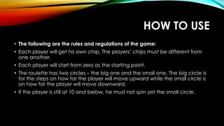 HOW TO USE
• The following are the rules and regulations of the game:
• Each player will get his own chip. The players’ chips must be different from
one another.
• Each player will start from zero as the starting point.
• The roulette has two circles – the big one and the small one. The big circle is
for the steps on how far the player will move upward while the small circle is
on how far the player will move downward.
• If the player is still at 10 and below, he must not spin yet the small circle.
 