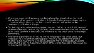 • Whenever a player stops on a number where there is a ladder, he must
follow the ladder upward until where it stops but whenever a player stops on
a number where there is a snake’s mouth, he must follow the snake
downward until where it stops.
• On the big circle, whenever a player chooses ‘Twice’ as he spins it, he must
make another spin on that big circle to determine what number will he twice
as his steps upward. Afterwards, he will move to the small circle for his steps
downward.
• Whenever a player is at 91-99, he will no longer spin the small circle. But
whenever he is near the finishing point, which is 100, let say 98 and he
chooses 5, he must move 2 steps upward and move 3 steps downward to
make that 5 steps he has chosen. Or in other words, his excess moves will be
his downward moves.
 
