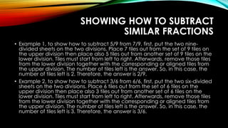 SHOWING HOW TO SUBTRACT
SIMILAR FRACTIONS
• Example 1, to show how to subtract 5/9 from 7/9, first, put the two nine-
divided sheets on the two divisions. Place 7 tiles out from the set of 9 tiles on
the upper division then place also 5 tiles out from another set of 9 tiles on the
lower division. Tiles must start from left to right. Afterwards, remove those tiles
from the lower division together with the corresponding or aligned tiles from
the upper division. The number of tiles left is the answer. So, in this case, the
number of tiles left is 2. Therefore, the answer is 2/9.
• Example 2, to show how to subtract 3/6 from 6/6, first, put the two six-divided
sheets on the two divisions. Place 6 tiles out from the set of 6 tiles on the
upper division then place also 3 tiles out from another set of 6 tiles on the
lower division. Tiles must start from left to right. Afterwards, remove those tiles
from the lower division together with the corresponding or aligned tiles from
the upper division. The number of tiles left is the answer. So, in this case, the
number of tiles left is 3. Therefore, the answer is 3/6.
 
