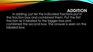 ADDITION
In adding, just let the indicated fractions put in
the fraction box and combined them. Put the first
fraction as it labeled to the bigger box and
combined the second box. The answer is seen on the
labeled box.
 