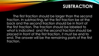 SUBTRACTION
The first fraction should be larger than the second
fraction. In subtracting, let the first fraction be at the
back and the second fraction should be in front of
the first fraction. The fraction should be labeled to
what is indicated and the second fraction should be
placed in front of the first fraction, it must be end to
end. The answer will be the remaining parts of the first
fraction.
 