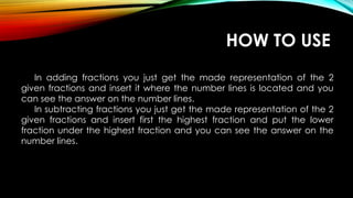 In adding fractions you just get the made representation of the 2
given fractions and insert it where the number lines is located and you
can see the answer on the number lines.
In subtracting fractions you just get the made representation of the 2
given fractions and insert first the highest fraction and put the lower
fraction under the highest fraction and you can see the answer on the
number lines.
HOW TO USE
 