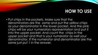 HOW TO USE
• Put chips in the pockets. Make sure that the
denominators are the same and put the yellow chips
as your denominator in the lower pocket. And the pink
chips will be your numerators representation and put it
into the upper pocket. And count the chips in the
upper pocket and that is your numerator as well your
denominator. If the numerator and denominator are the
same just put 1 in the answer.
 