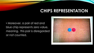 CHIPS REPRESENTATION
• Moreover, a pair of red and
blue chip represents zero value,
meaning, this pair is disregarded
or not counted.
 