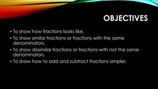 OBJECTIVES
• To show how fractions looks like.
• To show similar fractions or fractions with the same
denominators.
• To show dissimilar fractions or fractions with not the same
denominators.
• To show how to add and subtract fractions simpler.
 