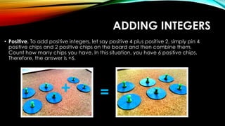 ADDING INTEGERS
• Positive. To add positive integers, let say positive 4 plus positive 2, simply pin 4
positive chips and 2 positive chips on the board and then combine them.
Count how many chips you have. In this situation, you have 6 positive chips.
Therefore, the answer is +6.
+ =
 