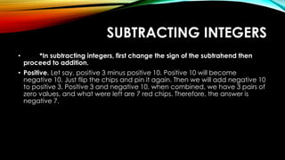 SUBTRACTING INTEGERS
• *In subtracting integers, first change the sign of the subtrahend then
proceed to addition.
• Positive. Let say, positive 3 minus positive 10. Positive 10 will become
negative 10. Just flip the chips and pin it again. Then we will add negative 10
to positive 3. Positive 3 and negative 10, when combined, we have 3 pairs of
zero values, and what were left are 7 red chips. Therefore, the answer is
negative 7.
 