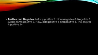 • Positive and Negative. Let say positive 6 minus negative 8. Negative 8
will become positive 8. Now, add positive 6 and positive 8. The answer
is positive 14.
 