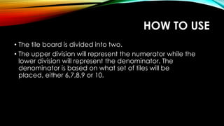 HOW TO USE
• The tile board is divided into two.
• The upper division will represent the numerator while the
lower division will represent the denominator. The
denominator is based on what set of tiles will be
placed, either 6,7,8,9 or 10.
 