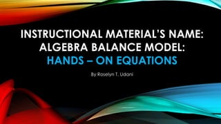 INSTRUCTIONAL MATERIAL’S NAME:
ALGEBRA BALANCE MODEL:
HANDS – ON EQUATIONS
By Roselyn T. Udani
 