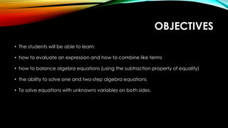 OBJECTIVES
• The students will be able to learn:
• how to evaluate an expression and how to combine like terms
• how to balance algebra equations (using the subtraction property of equality)
• the ability to solve one and two-step algebra equations
• To solve equations with unknowns variables on both sides.
 