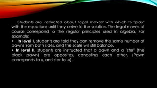 Students are instructed about "legal moves" with which to "play"
with the equations until they arrive to the solution. The legal moves of
course correspond to the regular principles used in algebra. For
example:
• In level I, students are told they can remove the same number of
pawns from both sides, and the scale will still balance.
• In level II, students are instructed that a pawn and a "star" (the
black pawn) are opposites, canceling each other. (Pawn
corresponds to x, and star to -x).
 