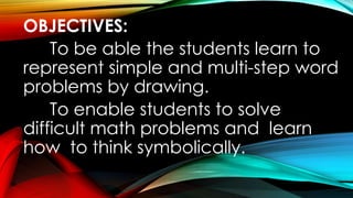 OBJECTIVES:
To be able the students learn to
represent simple and multi-step word
problems by drawing.
To enable students to solve
difficult math problems and learn
how to think symbolically.
 
