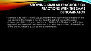 SHOWING SIMILAR FRACTIONS OR
FRACTIONS WITH THE SAME
DENOMINATOR
• Example 1, to show 7/8 and 3/8, put first the two eight-divided sheets on the
two divisions. Then place 7 tiles out from the set of 8 tiles on the upper
division, and 3 tiles out from another set of 8 tiles. The filled parts on the two
eight-divided sheets will be the numerators. And the numbers of the division
of the sheets, which is 8, will be the denominator.
 