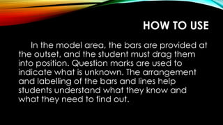 HOW TO USE
In the model area, the bars are provided at
the outset, and the student must drag them
into position. Question marks are used to
indicate what is unknown. The arrangement
and labelling of the bars and lines help
students understand what they know and
what they need to find out.
 
