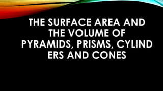 THE SURFACE AREA AND
THE VOLUME OF
PYRAMIDS, PRISMS, CYLIND
ERS AND CONES
 
