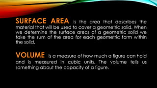 SURFACE AREA is the area that describes the
material that will be used to cover a geometric solid. When
we determine the surface areas of a geometric solid we
take the sum of the area for each geometric form within
the solid.
VOLUME is a measure of how much a figure can hold
and is measured in cubic units. The volume tells us
something about the capacity of a figure.
 