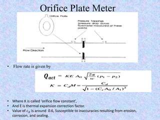 Orifice Plate Meter
• Where K is called ‘orifice flow constant’,
• And E is thermal expansion correction factor.
• Value of 𝑐 𝑑 is around 0.6, Susceptible to inaccuracies resulting from erosion,
corrosion, and sealing.
𝑸 𝒂𝒄𝒕
• Flow rate is given by
 