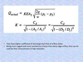 • They have higher coefficient of discharge than that of orifice meter.
• Being more rugged and more resistant to erosion than sharp edge orifice, they can be
used for flow measurement at high velocities.
 