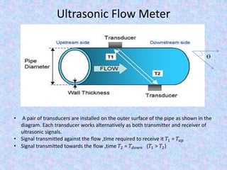 Ultrasonic Flow Meter
• A pair of transducers are installed on the outer surface of the pipe as shown in the
diagram. Each transducer works alternatively as both transmitter and receiver of
ultrasonic signals.
• Signal transmitted against the flow ,time required to receive it 𝑇1 = 𝑇𝑢𝑝
• Signal transmitted towards the flow ,time 𝑇2 = 𝑇𝑑𝑜𝑤𝑛 (𝑇1 > 𝑇2)
Ɵ
 