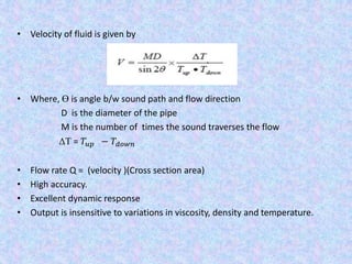 • Velocity of fluid is given by
• Where, Ɵ is angle b/w sound path and flow direction
D is the diameter of the pipe
M is the number of times the sound traverses the flow
ΔT = 𝑇𝑢𝑝 − 𝑇𝑑𝑜𝑤𝑛
• Flow rate Q = (velocity )(Cross section area)
• High accuracy.
• Excellent dynamic response
• Output is insensitive to variations in viscosity, density and temperature.
 