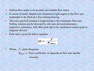 • Turbine flow meter is an accurate and reliable flow meter.
• It consist of multi- bladed rotor mounted at right angles to the flow and
suspended in the fluid on a free running bearing.
• The rotor speed of rotation is proportional to the volumetric flow rate.
Turbine rotation can be detected by slid state devices(inductance,
capacitive, reluctance, hall effect pick up) or by mechanical sensor (gear or
magnetic drives).
• Flow rate is given by below equation
• Where, f = pulse frequency
𝐾𝑓𝑙𝑜𝑤 = Flow coefficient, its depends on flow rate and the
viscosity.
 